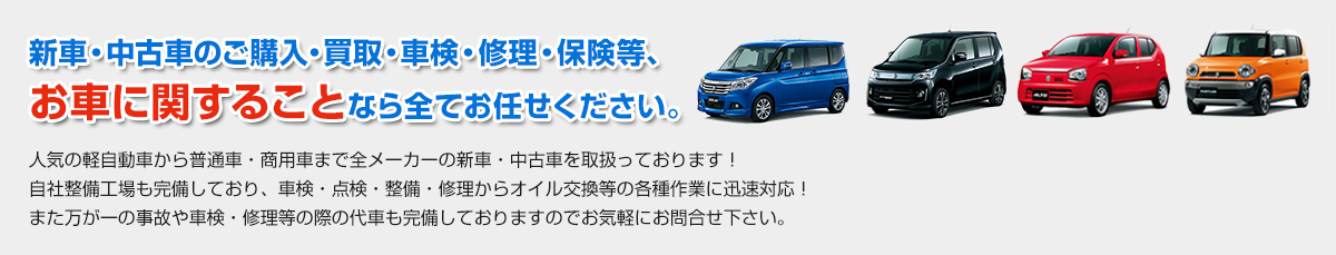 新車・中古車のご購入・買取・車検・修理・保険等、お車に車に関することなら全てお任せください。人気の軽自動車から普通車・商用車まで全メーカーの新車・中古車を取扱っております！自社整備工場も完備しており、車検・点検・整備・修理からオイル交換等の各種作業に迅速対応！また万が一の事故や車検・修理等の際のレンタカー代車も完備しておりますのでお気軽にお問合せ下さい。